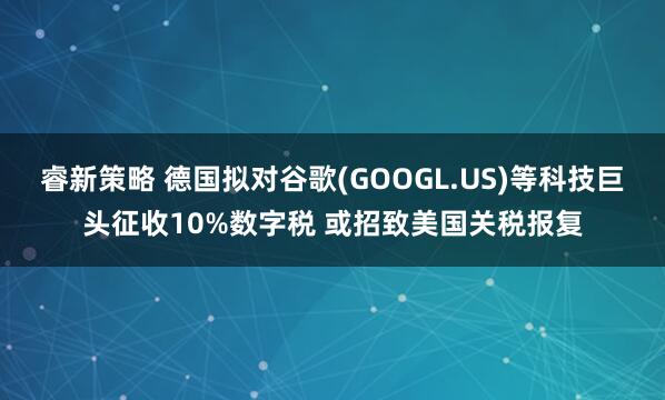 睿新策略 德国拟对谷歌(GOOGL.US)等科技巨头征收10%数字税 或招致美国关税报复