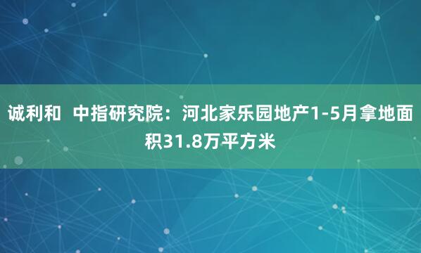 诚利和  中指研究院：河北家乐园地产1-5月拿地面积31.8万平方米