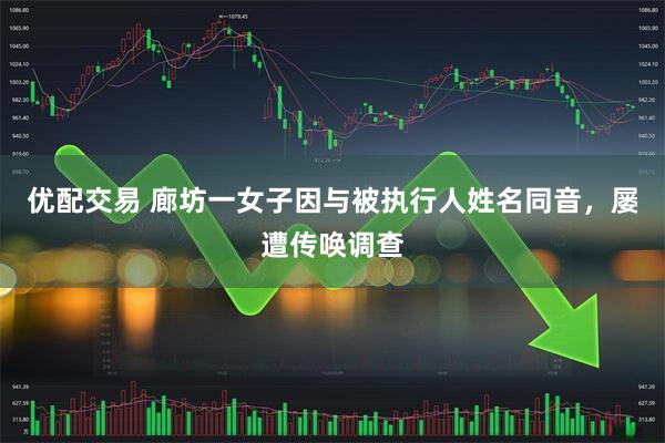 优配交易 廊坊一女子因与被执行人姓名同音，屡遭传唤调查