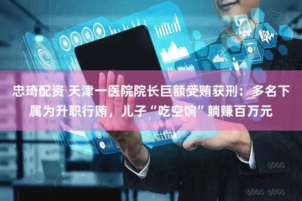 忠琦配资 天津一医院院长巨额受贿获刑：多名下属为升职行贿，儿子“吃空饷”躺赚百万元