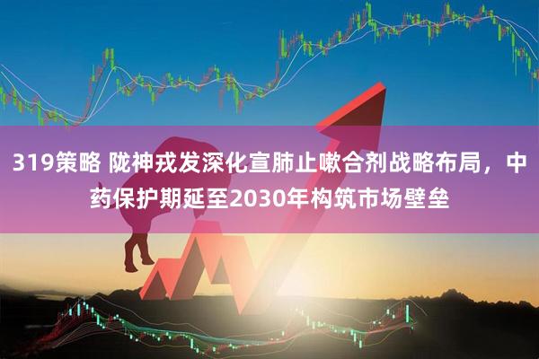 319策略 陇神戎发深化宣肺止嗽合剂战略布局，中药保护期延至2030年构筑市场壁垒