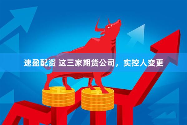 速盈配资 这三家期货公司，实控人变更