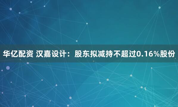 华亿配资 汉嘉设计：股东拟减持不超过0.16%股份