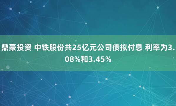 鼎豪投资 中铁股份共25亿元公司债拟付息 利率为3.08%和3.45%