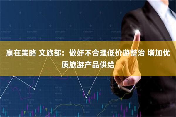 赢在策略 文旅部：做好不合理低价游整治 增加优质旅游产品供给