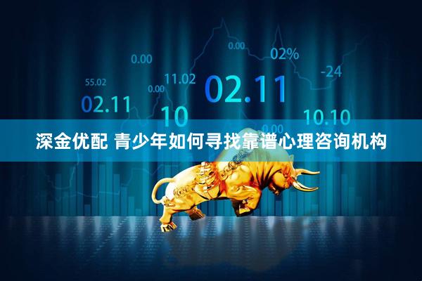 深金优配 青少年如何寻找靠谱心理咨询机构