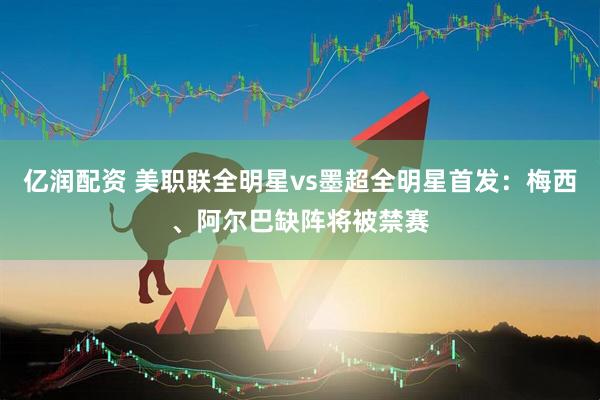 亿润配资 美职联全明星vs墨超全明星首发：梅西、阿尔巴缺阵将被禁赛