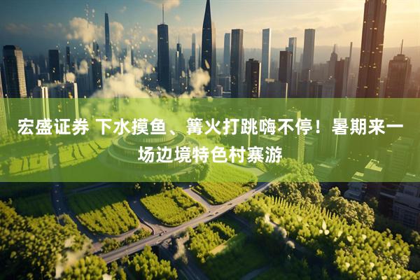 宏盛证券 下水摸鱼、篝火打跳嗨不停！暑期来一场边境特色村寨游