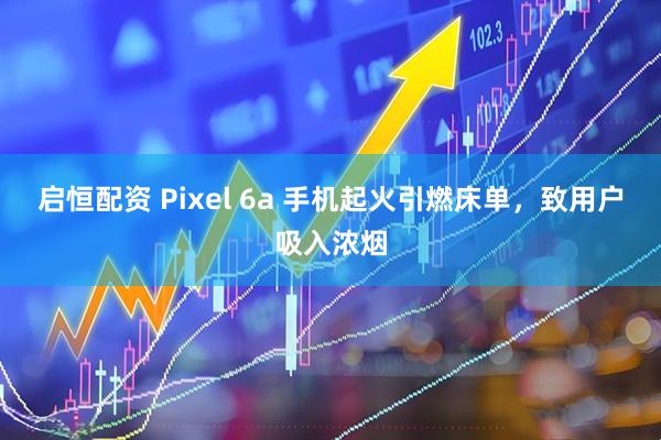 启恒配资 Pixel 6a 手机起火引燃床单，致用户吸入浓烟