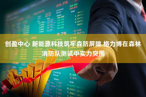 创盈中心 新能源科技筑牢森防屏障 格力博在森林消防队测试中实力突围