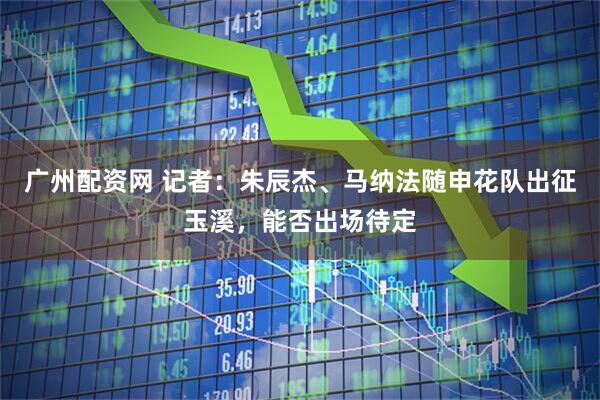 广州配资网 记者：朱辰杰、马纳法随申花队出征玉溪，能否出场待定