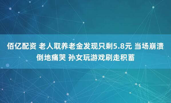 佰亿配资 老人取养老金发现只剩5.8元 当场崩溃倒地痛哭 孙女玩游戏刷走积蓄