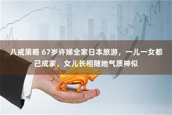 八戒策略 67岁许娣全家日本旅游，一儿一女都已成家，女儿长相随她气质神似