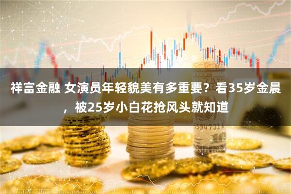 祥富金融 女演员年轻貌美有多重要？看35岁金晨，被25岁小白花抢风头就知道