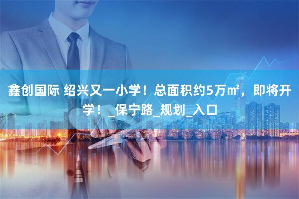 鑫创国际 绍兴又一小学！总面积约5万㎡，即将开学！_保宁路_规划_入口
