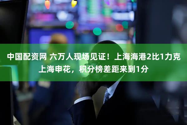 中国配资网 六万人现场见证！上海海港2比1力克上海申花，积分榜差距来到1分