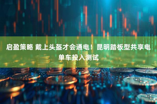启盈策略 戴上头盔才会通电！昆明踏板型共享电单车投入测试