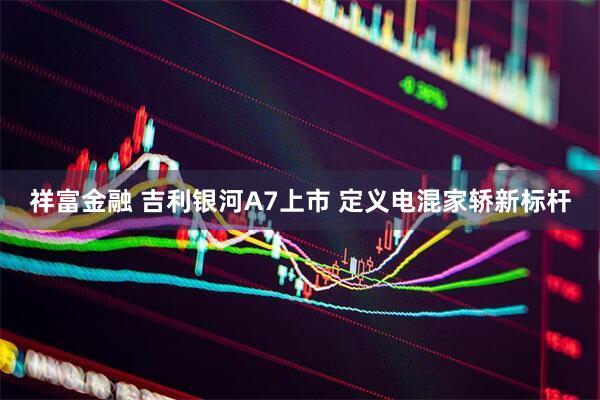 祥富金融 吉利银河A7上市 定义电混家轿新标杆