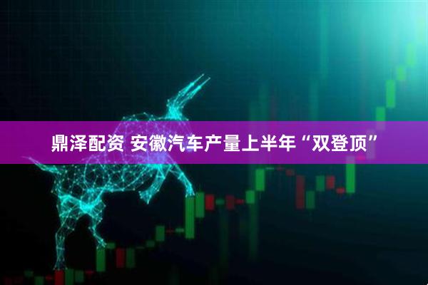 鼎泽配资 安徽汽车产量上半年“双登顶”