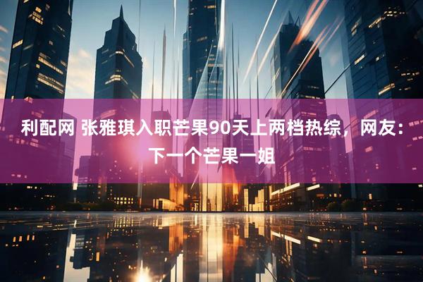 利配网 张雅琪入职芒果90天上两档热综，网友：下一个芒果一姐