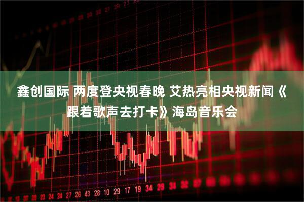 鑫创国际 两度登央视春晚 艾热亮相央视新闻《跟着歌声去打卡》海岛音乐会