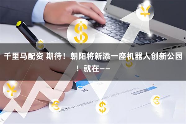 千里马配资 期待！朝阳将新添一座机器人创新公园！就在——