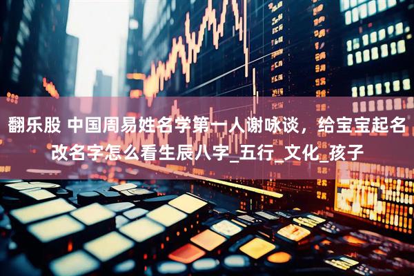 翻乐股 中国周易姓名学第一人谢咏谈，给宝宝起名改名字怎么看生辰八字_五行_文化_孩子