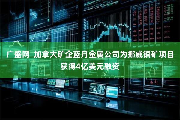 广盛网  加拿大矿企蓝月金属公司为挪威铜矿项目获得4亿美元融资