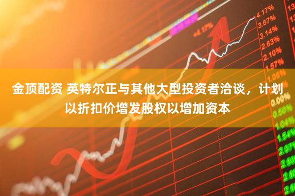 金顶配资 英特尔正与其他大型投资者洽谈，计划以折扣价增发股权以增加资本