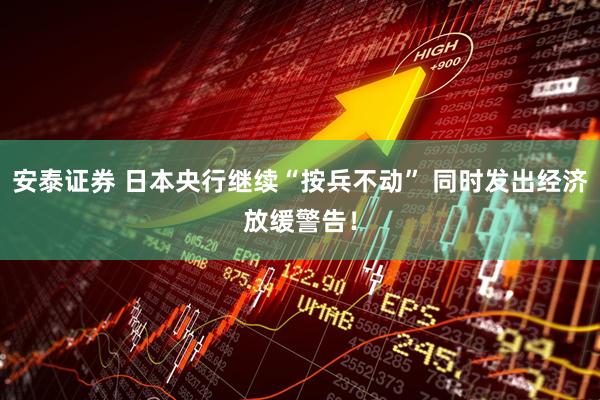 安泰证券 日本央行继续“按兵不动” 同时发出经济放缓警告！