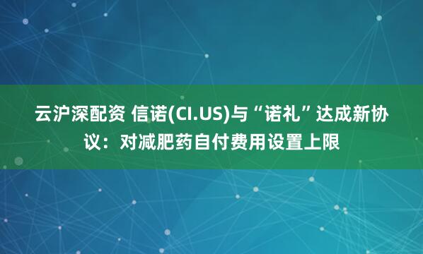 云沪深配资 信诺(CI.US)与“诺礼”达成新协议：对减肥药自付费用设置上限