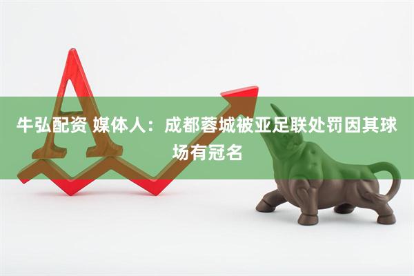牛弘配资 媒体人：成都蓉城被亚足联处罚因其球场有冠名