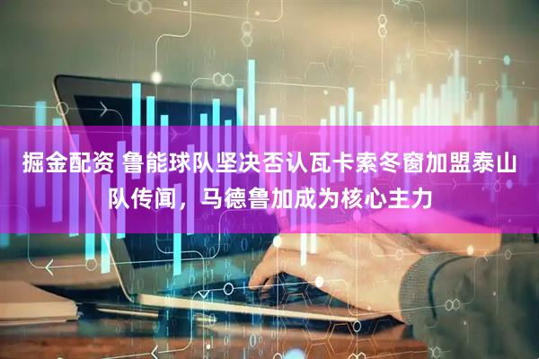 掘金配资 鲁能球队坚决否认瓦卡索冬窗加盟泰山队传闻，马德鲁加成为核心主力