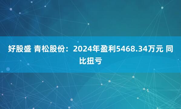 好股盛 青松股份：2024年盈利5468.34万元 同比扭亏