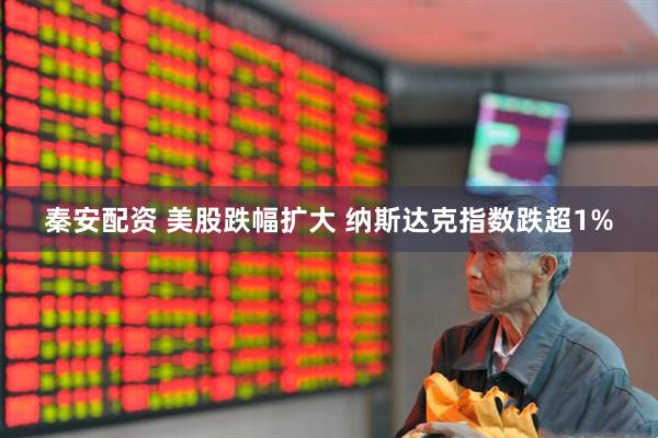 秦安配资 美股跌幅扩大 纳斯达克指数跌超1%