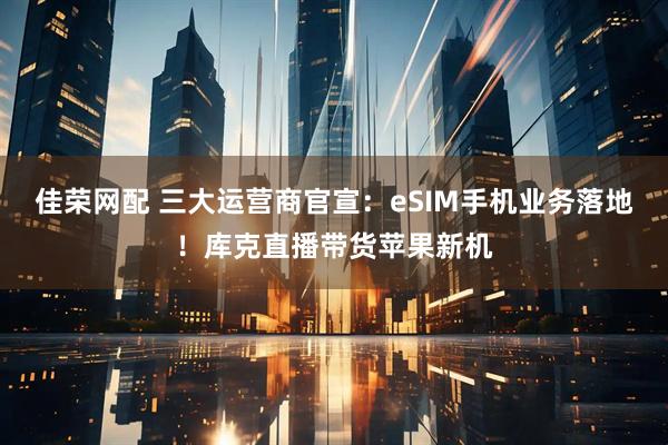 佳荣网配 三大运营商官宣:eSIM手机业务落地!库克直播带货苹果新机