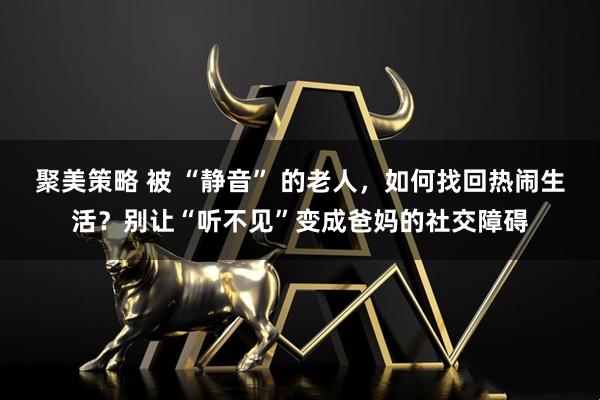 聚美策略 被 “静音” 的老人,如何找回热闹生活?别让“听不见”变成爸妈的社交障碍