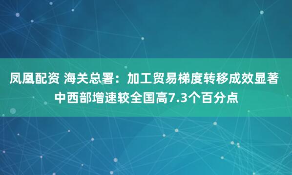 凤凰配资 海关总署：加工贸易梯度转移成效显著 中西部增速较全国高7.3个百分点