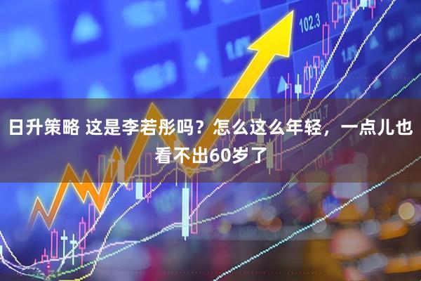 日升策略 这是李若彤吗？怎么这么年轻，一点儿也看不出60岁了