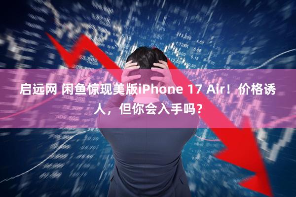 启远网 闲鱼惊现美版iPhone 17 Air！价格诱人，但你会入手吗？