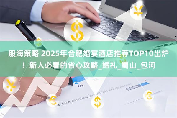 股海策略 2025年合肥婚宴酒店推荐TOP10出炉！新人必看的省心攻略_婚礼_蜀山_包河