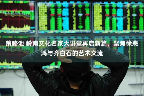 策略池 岭南文化名家大讲堂再启新篇,聚焦徐悲鸿与齐白石的艺术交流