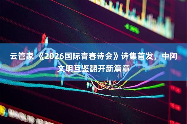 云管家 《2026国际青春诗会》诗集首发,中阿文明互鉴翻开新篇章