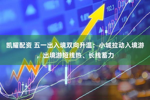 凯耀配资 五一出入境双向升温：小城拉动入境游，出境游短线热、长线蓄力