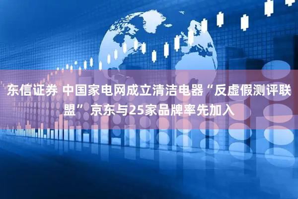 东信证券 中国家电网成立清洁电器“反虚假测评联盟” 京东与25家品牌率先加入