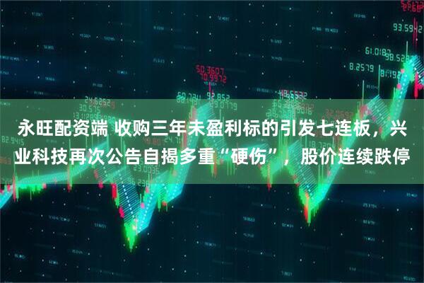 永旺配资端 收购三年未盈利标的引发七连板,兴业科技再次公告自揭多重“硬伤”,股价连续跌停