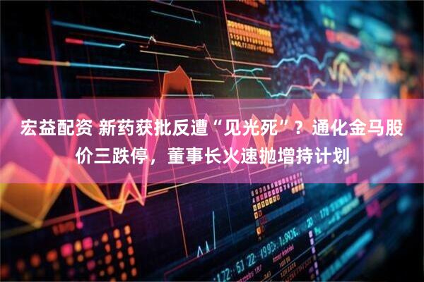 宏益配资 新药获批反遭“见光死”?通化金马股价三跌停,董事长火速抛增持计划